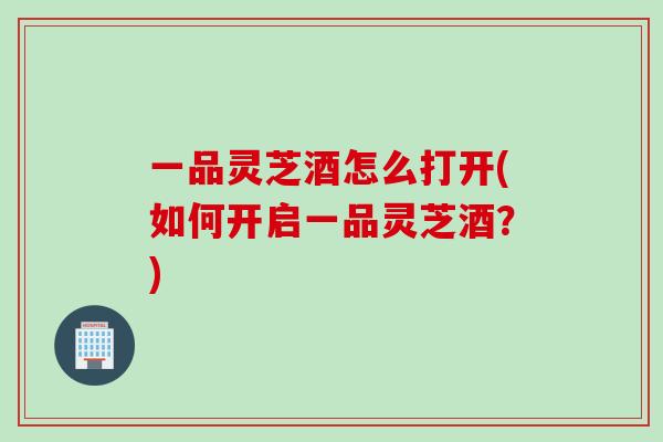 一品灵芝酒怎么打开(如何开启一品灵芝酒？)