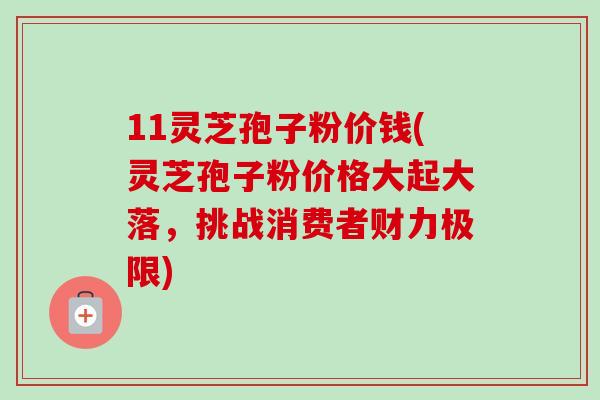 11灵芝孢子粉价钱(灵芝孢子粉价格大起大落，挑战消费者财力极限)