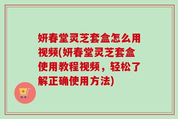 妍春堂灵芝套盒怎么用视频(妍春堂灵芝套盒使用教程视频，轻松了解正确使用方法)