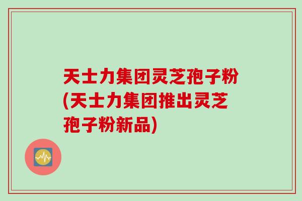 天士力集团灵芝孢子粉(天士力集团推出灵芝孢子粉新品)