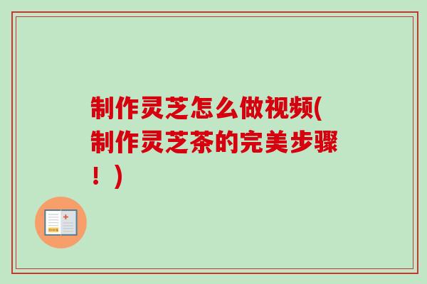 制作灵芝怎么做视频(制作灵芝茶的完美步骤！)