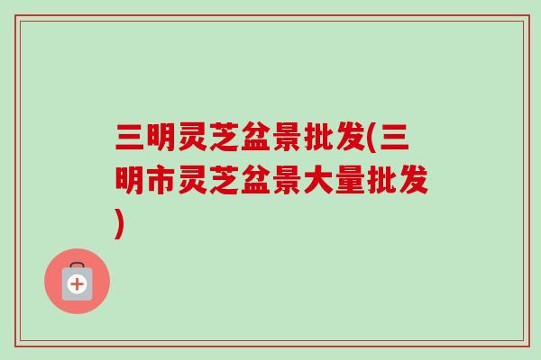 三明灵芝盆景批发(三明市灵芝盆景大量批发)