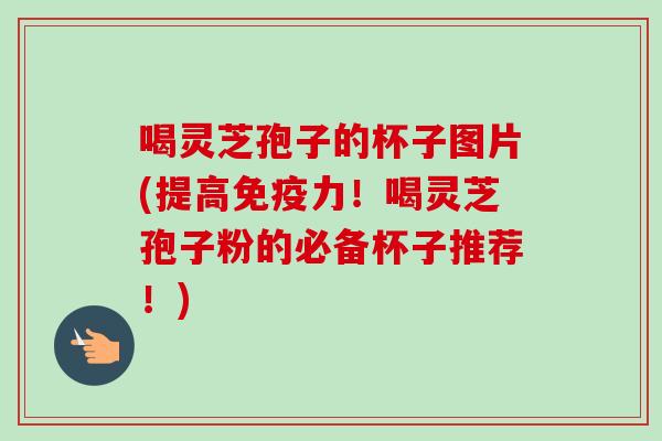 喝灵芝孢子的杯子图片(提高免疫力！喝灵芝孢子粉的必备杯子推荐！)