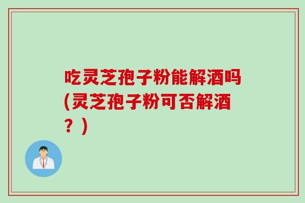 吃灵芝孢子粉能解酒吗(灵芝孢子粉可否解酒？)