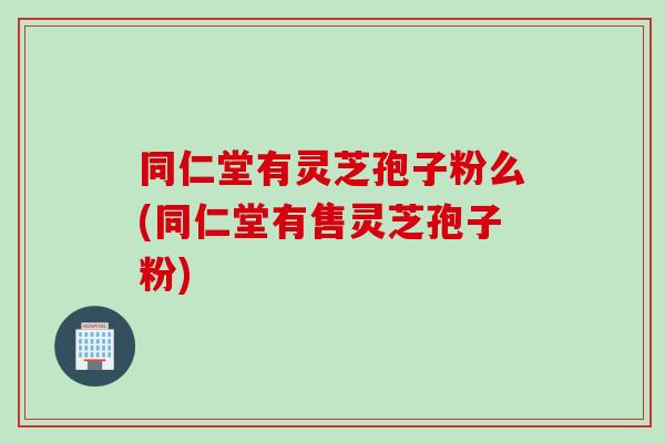 同仁堂有灵芝孢子粉么(同仁堂有售灵芝孢子粉)