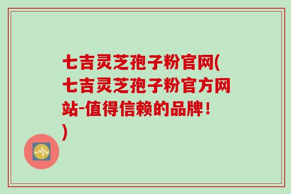 七吉灵芝孢子粉官网(七吉灵芝孢子粉官方网站-值得信赖的品牌！)