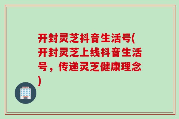 开封灵芝抖音生活号(开封灵芝上线抖音生活号，传递灵芝健康理念)