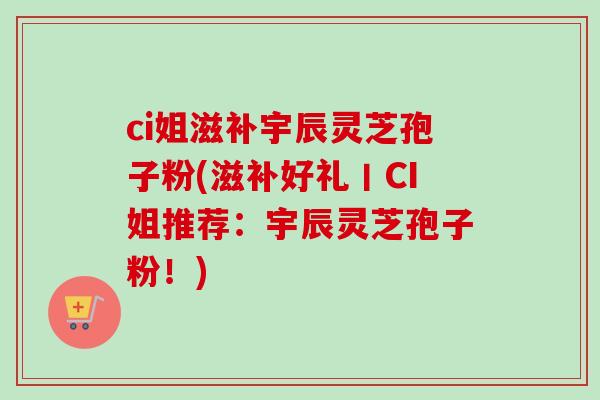 ci姐滋补宇辰灵芝孢子粉(滋补好礼丨CI姐推荐：宇辰灵芝孢子粉！)