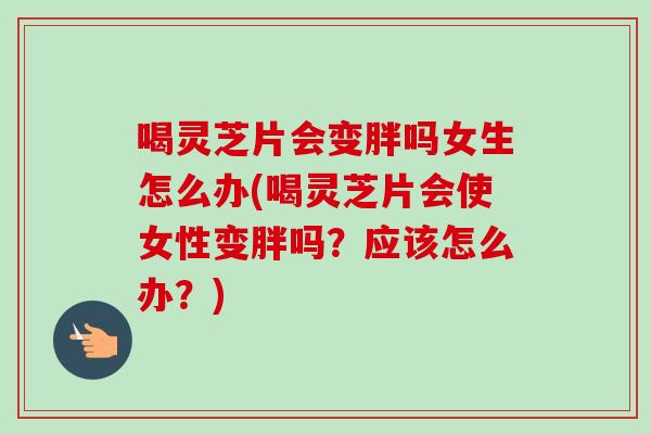 喝灵芝片会变胖吗女生怎么办(喝灵芝片会使女性变胖吗？应该怎么办？)
