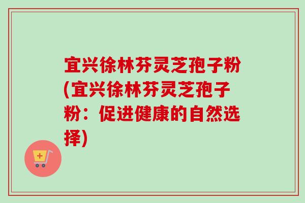 宜兴徐林芬灵芝孢子粉(宜兴徐林芬灵芝孢子粉：促进健康的自然选择)