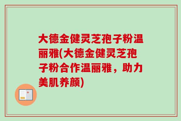 大德金健灵芝孢子粉温丽雅(大德金健灵芝孢子粉合作温丽雅，助力美肌养颜)
