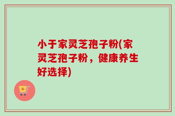 小于家灵芝孢子粉(家灵芝孢子粉，健康养生好选择)