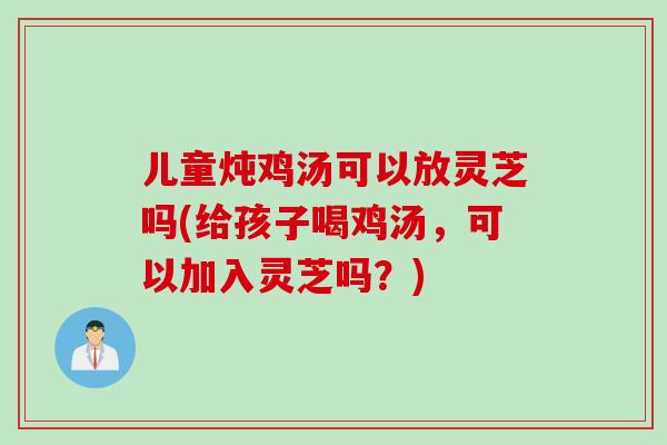 儿童炖鸡汤可以放灵芝吗(给孩子喝鸡汤，可以加入灵芝吗？)