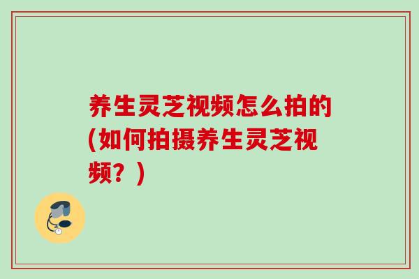 养生灵芝视频怎么拍的(如何拍摄养生灵芝视频？)