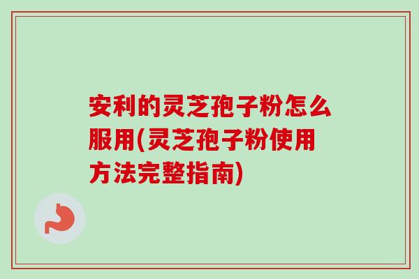 安利的灵芝孢子粉怎么服用(灵芝孢子粉使用方法完整指南)