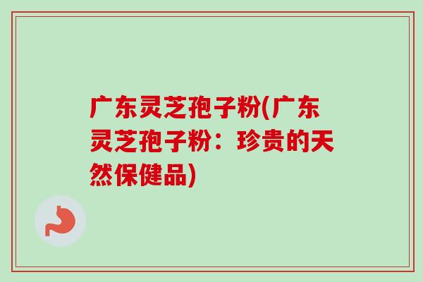 广东灵芝孢子粉(广东灵芝孢子粉：珍贵的天然保健品)