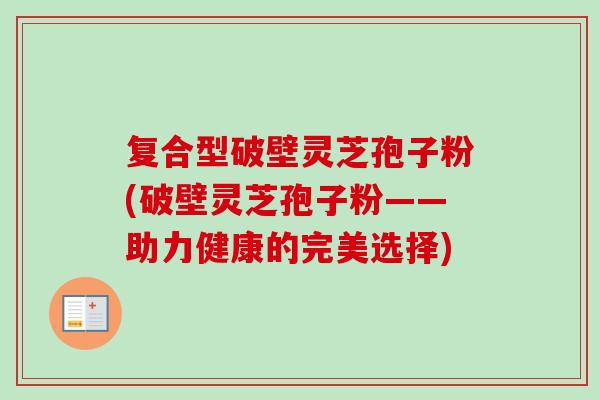 复合型破壁灵芝孢子粉(破壁灵芝孢子粉——助力健康的完美选择)