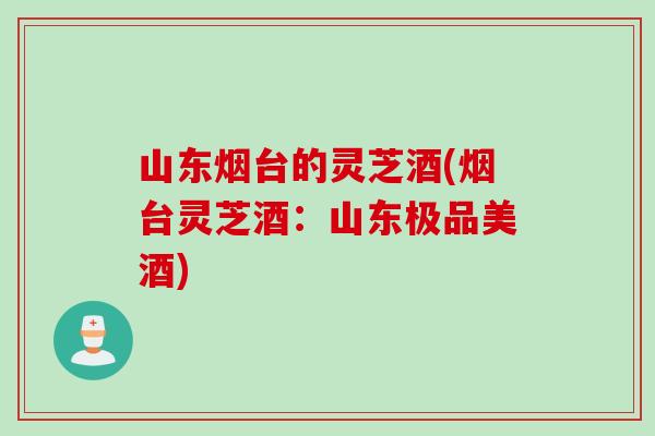 山东烟台的灵芝酒(烟台灵芝酒：山东极品美酒)
