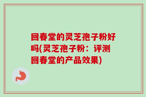 回春堂的灵芝孢子粉好吗(灵芝孢子粉：评测回春堂的产品效果)