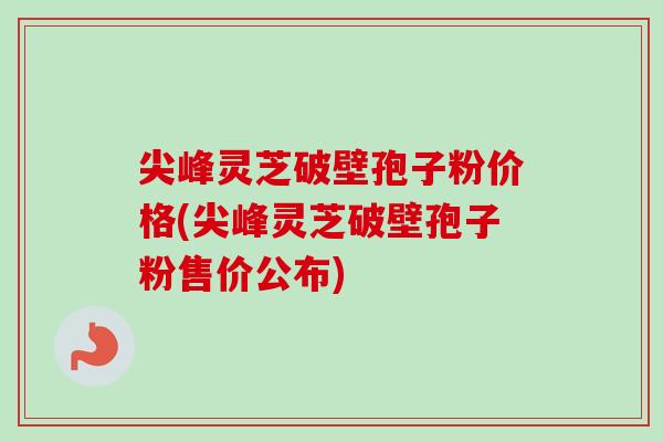 尖峰灵芝破壁孢子粉价格(尖峰灵芝破壁孢子粉售价公布)