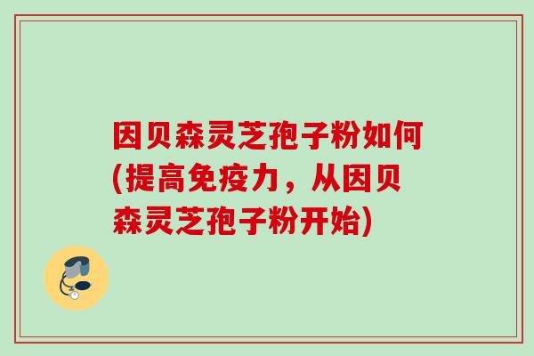 因贝森灵芝孢子粉如何(提高免疫力，从因贝森灵芝孢子粉开始)