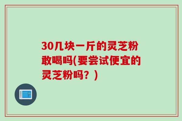 30几块一斤的灵芝粉敢喝吗(要尝试便宜的灵芝粉吗？)