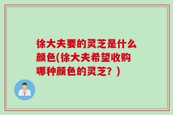徐大夫要的灵芝是什么颜色(徐大夫希望收购哪种颜色的灵芝？)