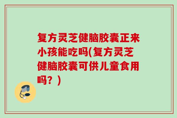 复方灵芝健脑胶囊正来小孩能吃吗(复方灵芝健脑胶囊可供儿童食用吗？)