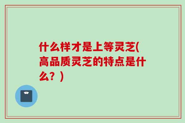 什么样才是上等灵芝(高品质灵芝的特点是什么？)