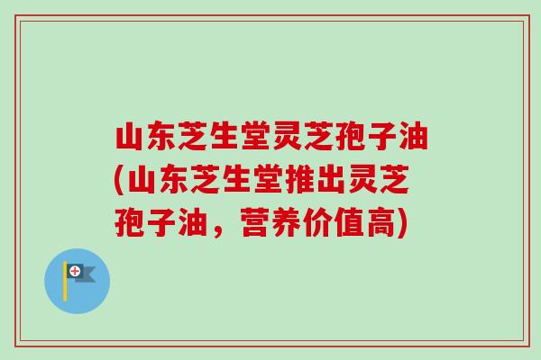 山东芝生堂灵芝孢子油(山东芝生堂推出灵芝孢子油，营养价值高)
