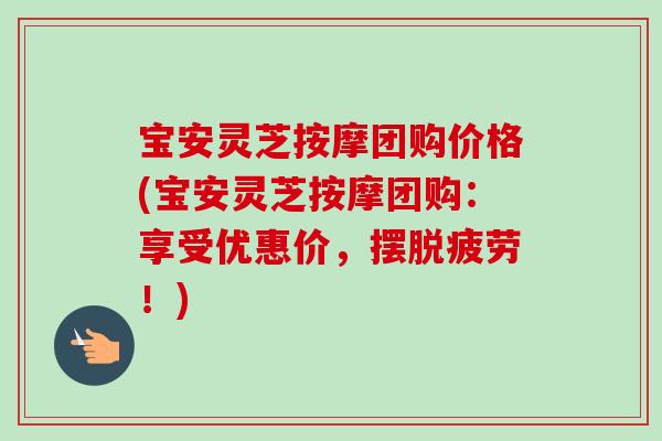 宝安灵芝按摩团购价格(宝安灵芝按摩团购：享受优惠价，摆脱疲劳！)