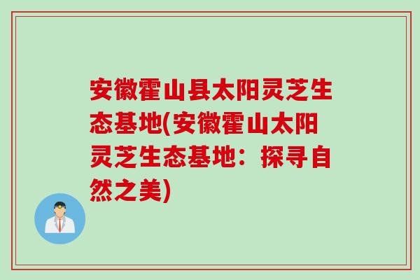 安徽霍山县太阳灵芝生态基地(安徽霍山太阳灵芝生态基地：探寻自然之美)