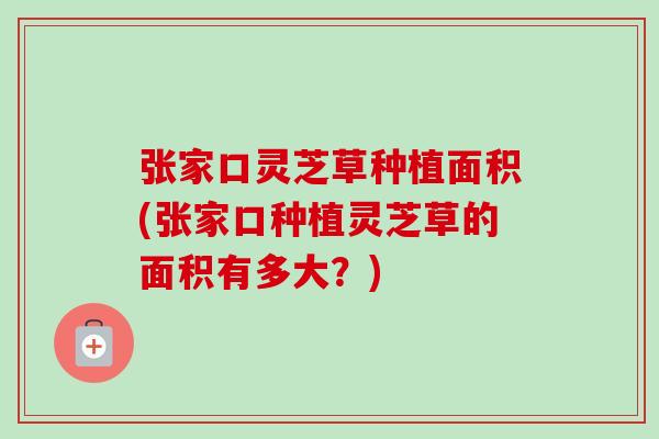 张家口灵芝草种植面积(张家口种植灵芝草的面积有多大？)