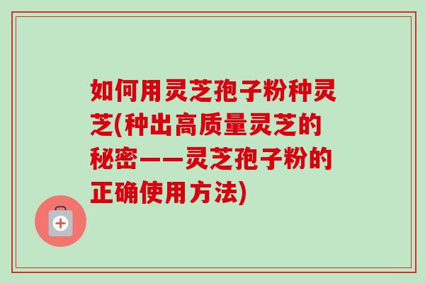如何用灵芝孢子粉种灵芝(种出高质量灵芝的秘密——灵芝孢子粉的正确使用方法)