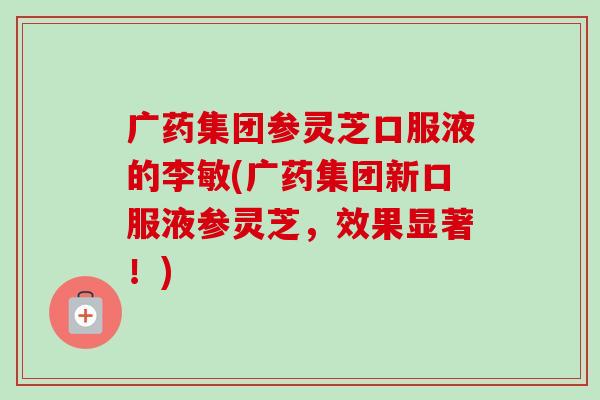 广药集团参灵芝口服液的李敏(广药集团新口服液参灵芝，效果显著！)