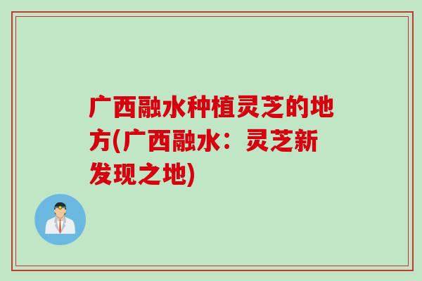 广西融水种植灵芝的地方(广西融水：灵芝新发现之地)