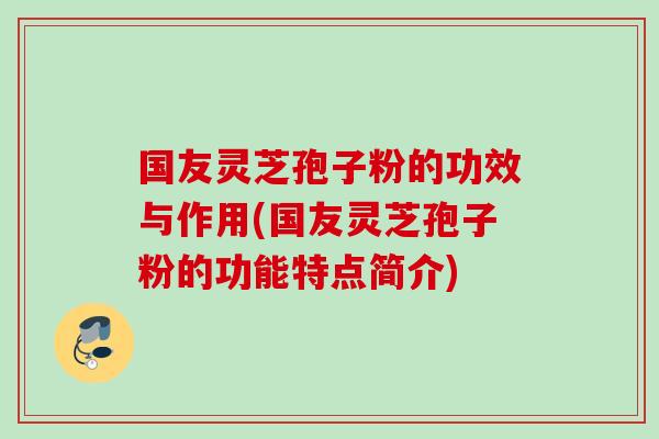 国友灵芝孢子粉的功效与作用(国友灵芝孢子粉的功能特点简介)