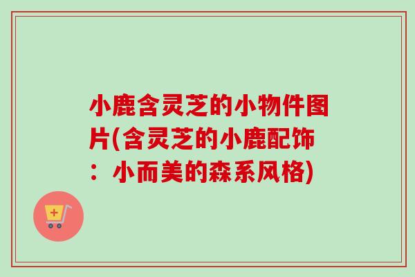小鹿含灵芝的小物件图片(含灵芝的小鹿配饰：小而美的森系风格)