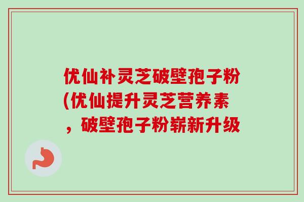 优仙补灵芝破壁孢子粉(优仙提升灵芝营养素，破壁孢子粉崭新升级
