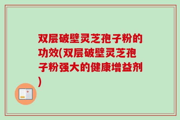 双层破壁灵芝孢子粉的功效(双层破壁灵芝孢子粉强大的健康增益剂) 双层破壁灵芝孢子粉的功效(双层破壁灵芝孢子粉强大的健康增益剂)