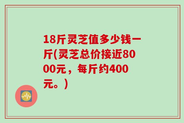 18斤灵芝值多少钱一斤(灵芝总价接近8000元，每斤约400元。)