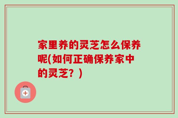 家里养的灵芝怎么保养呢(如何正确保养家中的灵芝？)