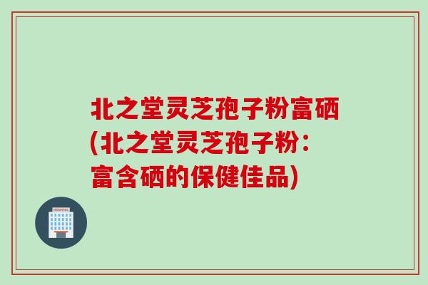 北之堂灵芝孢子粉富硒(北之堂灵芝孢子粉：富含硒的保健佳品)