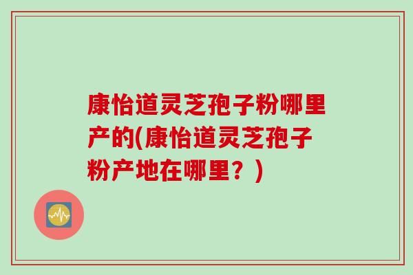 康怡道灵芝孢子粉哪里产的(康怡道灵芝孢子粉产地在哪里？)