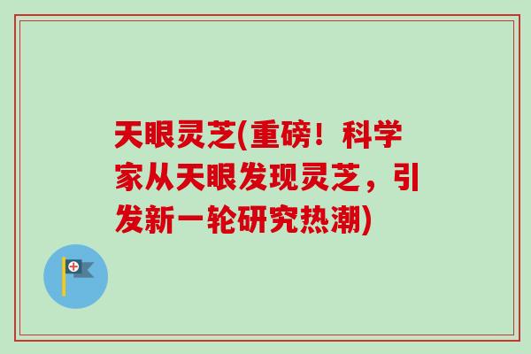 天眼灵芝(重磅！科学家从天眼发现灵芝，引发新一轮研究热潮)