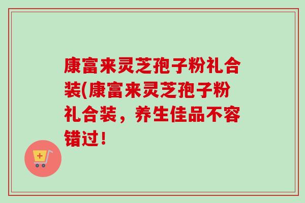 康富来灵芝孢子粉礼合装(康富来灵芝孢子粉礼合装，养生佳品不容错过！