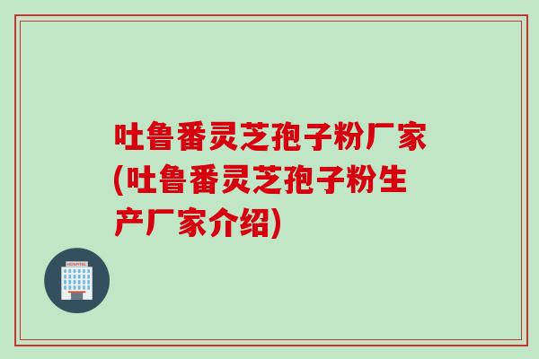 吐鲁番灵芝孢子粉厂家(吐鲁番灵芝孢子粉生产厂家介绍)