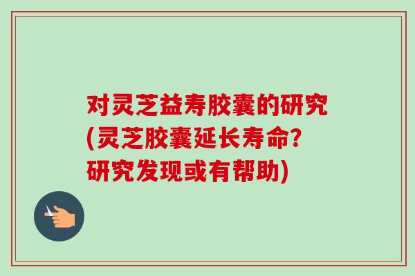 对灵芝益寿胶囊的研究(灵芝胶囊延长寿命？研究发现或有帮助)