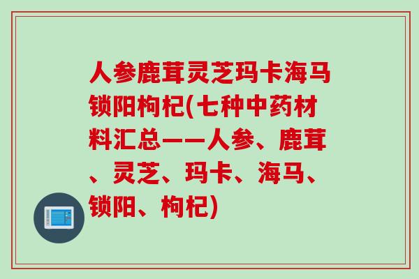 人参鹿茸灵芝玛卡海马锁阳枸杞(七种中药材料汇总——人参、鹿茸、灵芝、玛卡、海马、锁阳、枸杞)