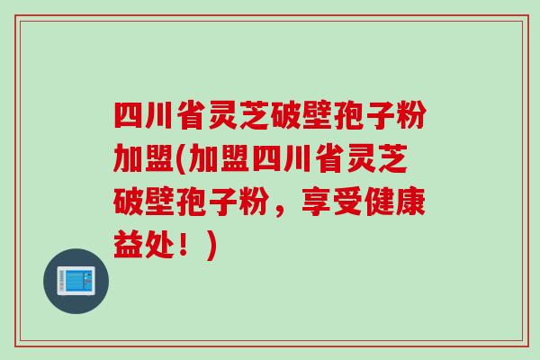 四川省灵芝破壁孢子粉加盟(加盟四川省灵芝破壁孢子粉,享受健康益处!)